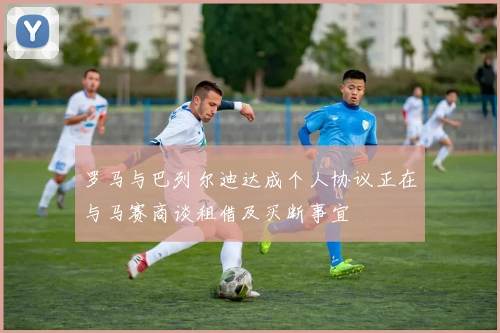 罗马与巴列尔迪达成个人协议正在与马赛商谈租借及买断事宜