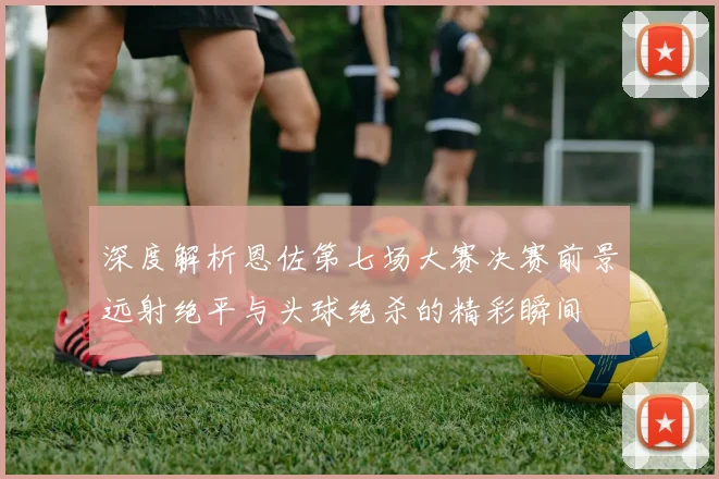 深度解析恩佐第七场大赛决赛前景远射绝平与头球绝杀的精彩瞬间