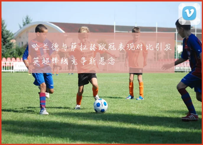 哈兰德与萨拉赫欧冠表现对比引发英超锋线竞争新悬念