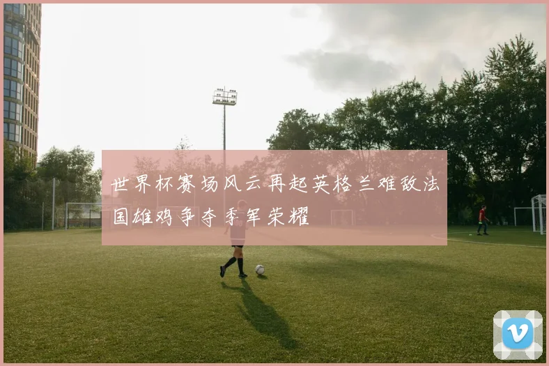 世界杯赛场风云再起英格兰难敌法国雄鸡争夺季军荣耀