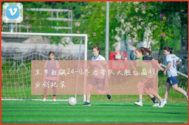 末节狂飙24-0乔治带队大胜白晶41分创纪录
