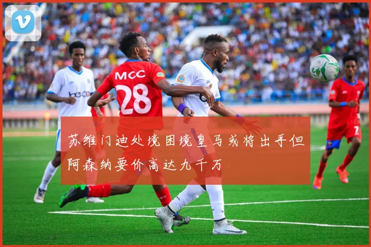 苏维门迪处境困境皇马或将出手但阿森纳要价高达九千万