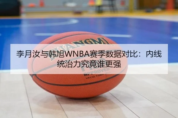 李月汝与韩旭WNBA赛季数据对比：内线统治力究竟谁更强 - mk.comapp